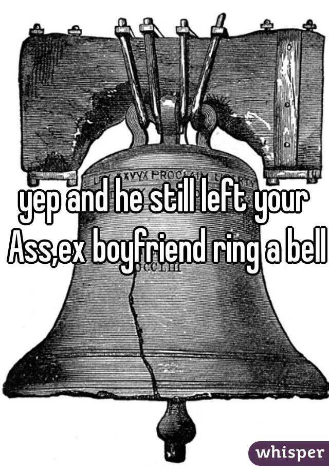 yep and he still left your Ass,ex boyfriend ring a bell?