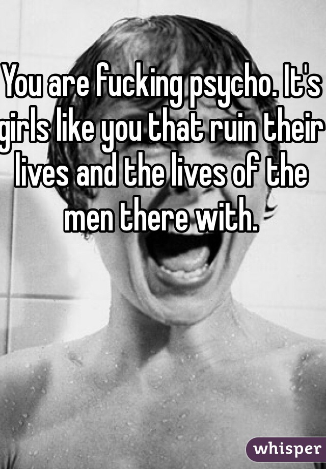 You are fucking psycho. It's girls like you that ruin their lives and the lives of the men there with. 