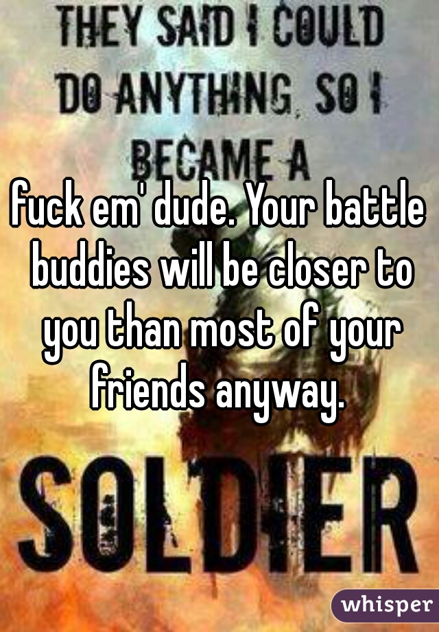 fuck em' dude. Your battle buddies will be closer to you than most of your friends anyway. 
