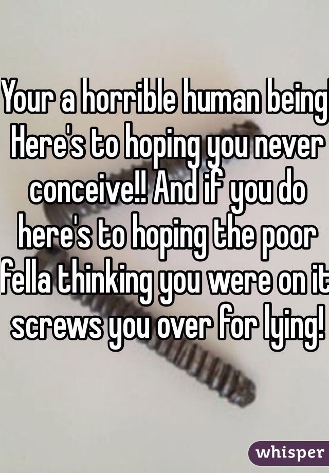 Your a horrible human being! Here's to hoping you never conceive!! And if you do here's to hoping the poor fella thinking you were on it screws you over for lying! 