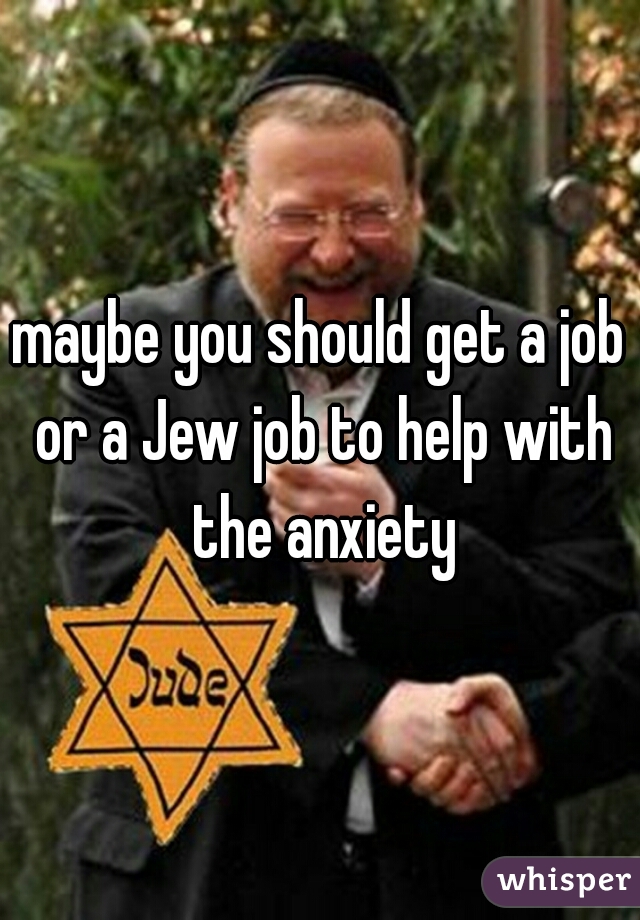 maybe you should get a job or a Jew job to help with the anxiety