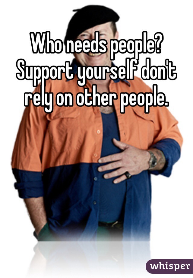Who needs people? Support yourself don't rely on other people. 