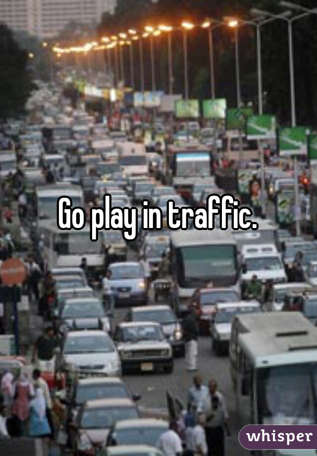 Go play in traffic.