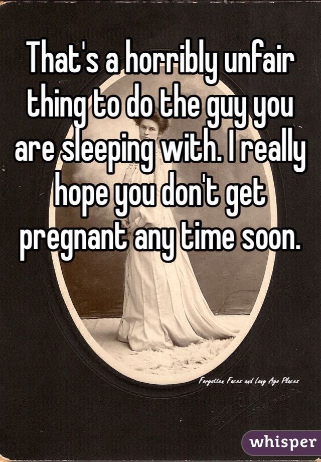 That's a horribly unfair thing to do the guy you are sleeping with. I really hope you don't get pregnant any time soon. 