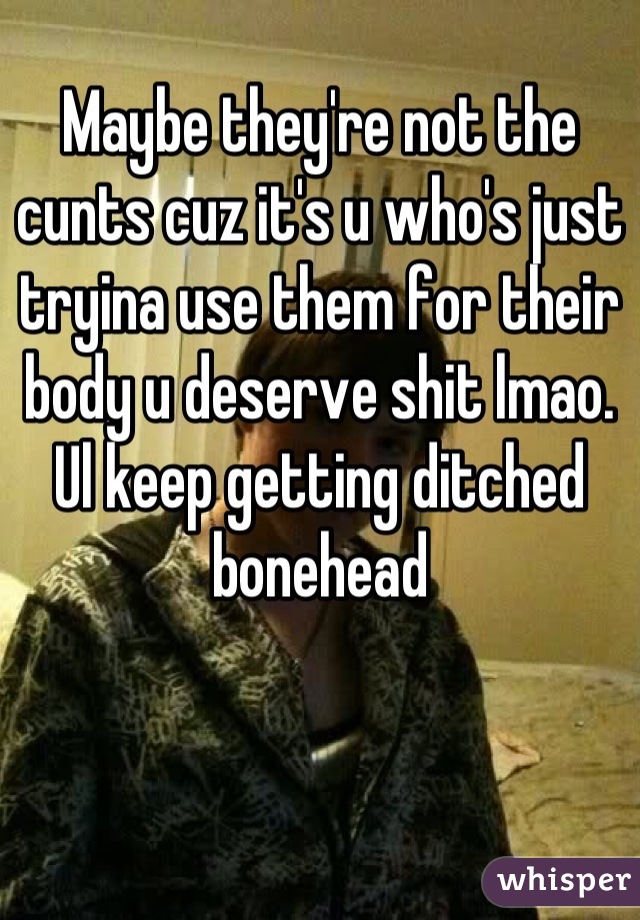 Maybe they're not the cunts cuz it's u who's just tryina use them for their body u deserve shit lmao. Ul keep getting ditched bonehead