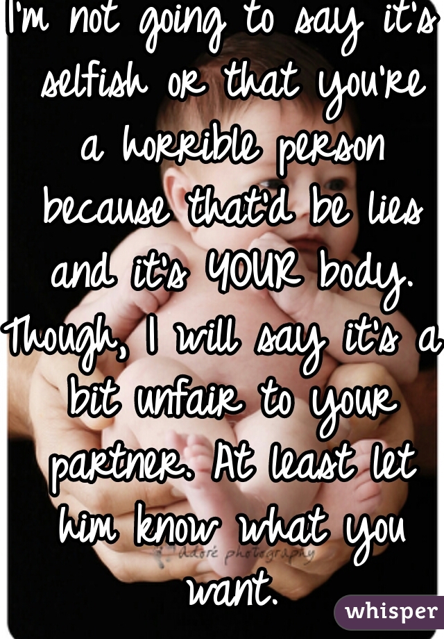 I'm not going to say it's selfish or that you're a horrible person because that'd be lies and it's YOUR body.
Though, I will say it's a bit unfair to your partner. At least let him know what you want.