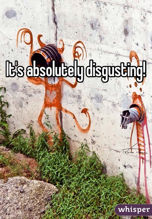 It's absolutely disgusting! 