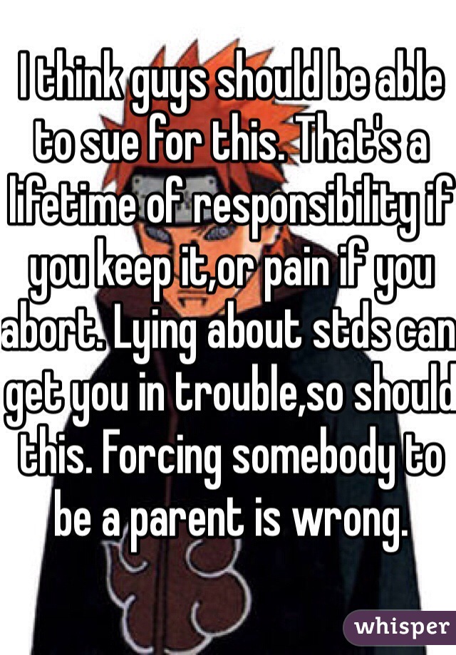 I think guys should be able to sue for this. That's a lifetime of responsibility if you keep it,or pain if you abort. Lying about stds can get you in trouble,so should this. Forcing somebody to be a parent is wrong.