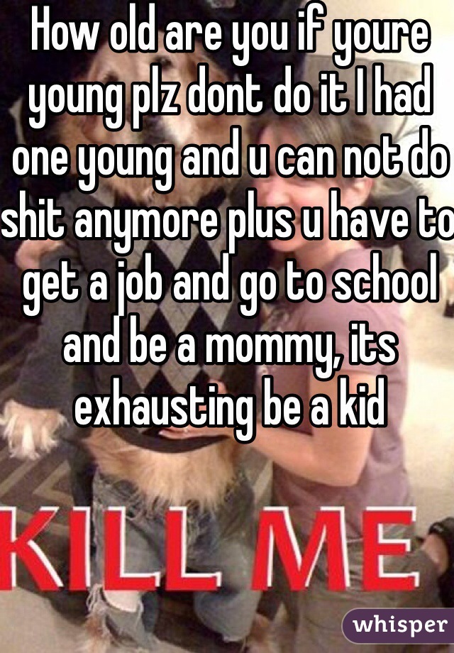 How old are you if youre young plz dont do it I had one young and u can not do shit anymore plus u have to get a job and go to school and be a mommy, its exhausting be a kid