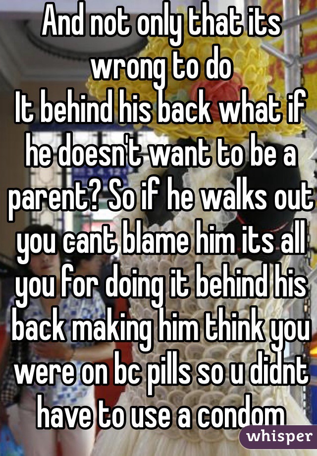 And not only that its wrong to do
It behind his back what if he doesn't want to be a parent? So if he walks out you cant blame him its all you for doing it behind his back making him think you were on bc pills so u didnt have to use a condom