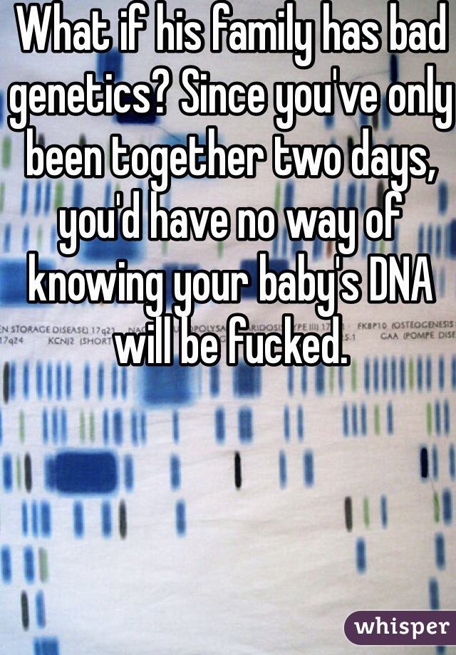 What if his family has bad genetics? Since you've only been together two days, you'd have no way of knowing your baby's DNA will be fucked. 