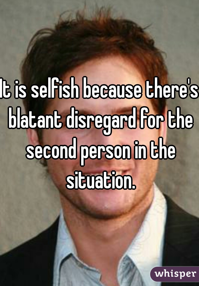 It is selfish because there's blatant disregard for the second person in the situation.