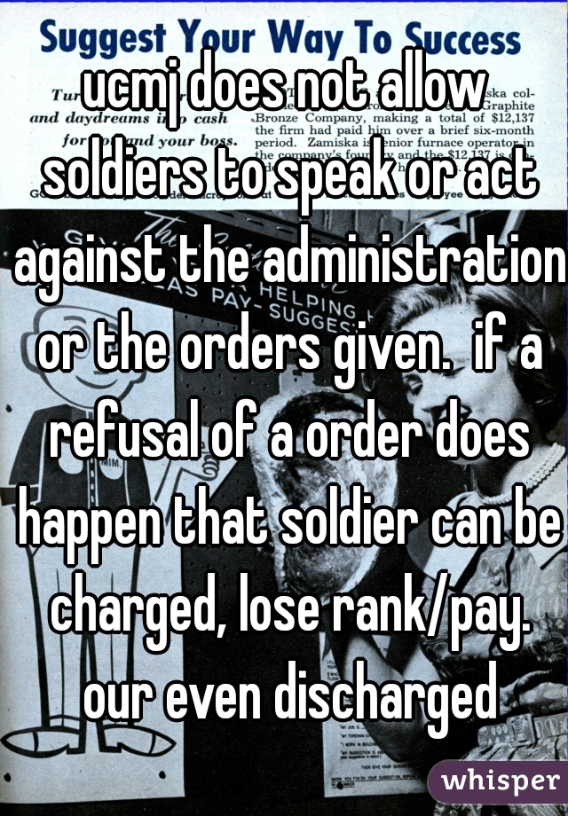 ucmj does not allow soldiers to speak or act against the administration or the orders given.  if a refusal of a order does happen that soldier can be charged, lose rank/pay. our even discharged