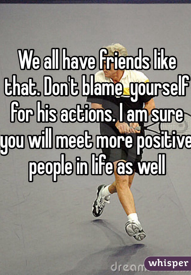 We all have friends like that. Don't blame  yourself for his actions. I am sure you will meet more positive people in life as well