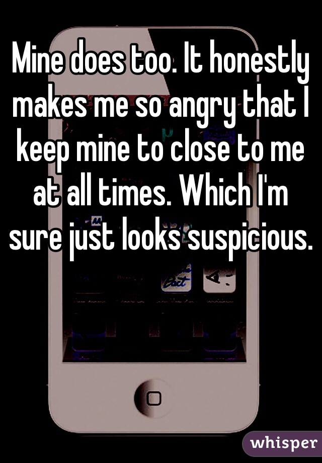 Mine does too. It honestly makes me so angry that I keep mine to close to me at all times. Which I'm sure just looks suspicious.