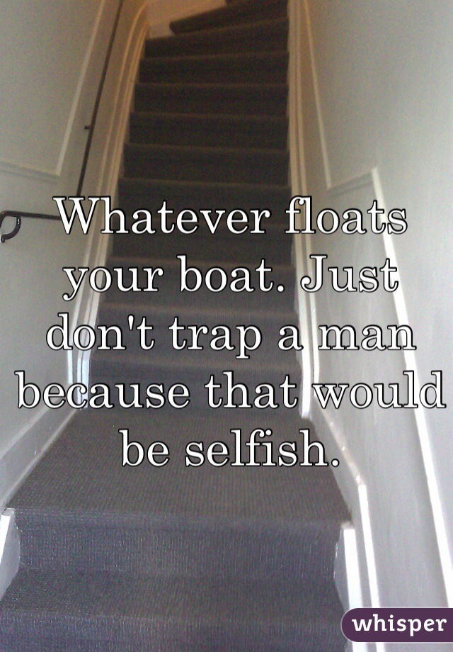 Whatever floats your boat. Just don't trap a man because that would be selfish. 