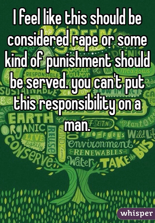 I feel like this should be considered rape or some kind of punishment should be served. you can't put this responsibility on a man.