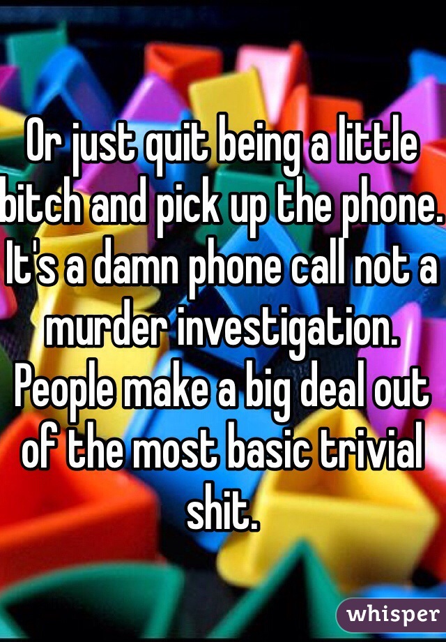 Or just quit being a little bitch and pick up the phone. It's a damn phone call not a murder investigation. People make a big deal out of the most basic trivial shit. 