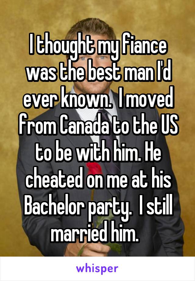 I thought my fiance was the best man I'd ever known.  I moved from Canada to the US to be with him. He cheated on me at his Bachelor party.  I still married him.  