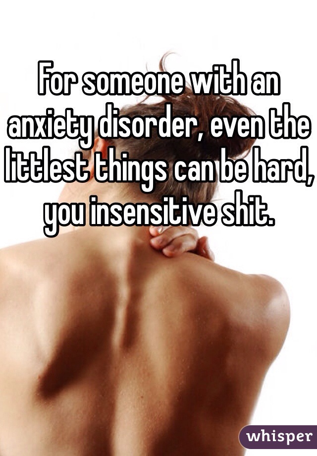 For someone with an anxiety disorder, even the littlest things can be hard, you insensitive shit.