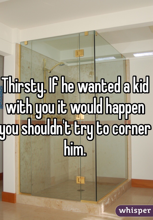 Thirsty. If he wanted a kid with you it would happen you shouldn't try to corner him.