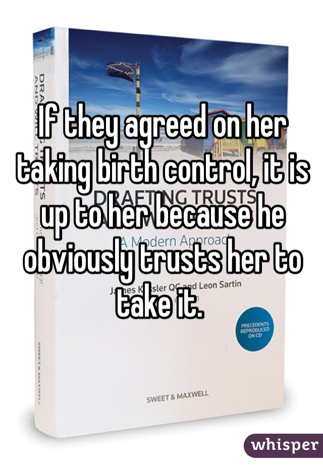 If they agreed on her taking birth control, it is up to her because he obviously trusts her to take it. 