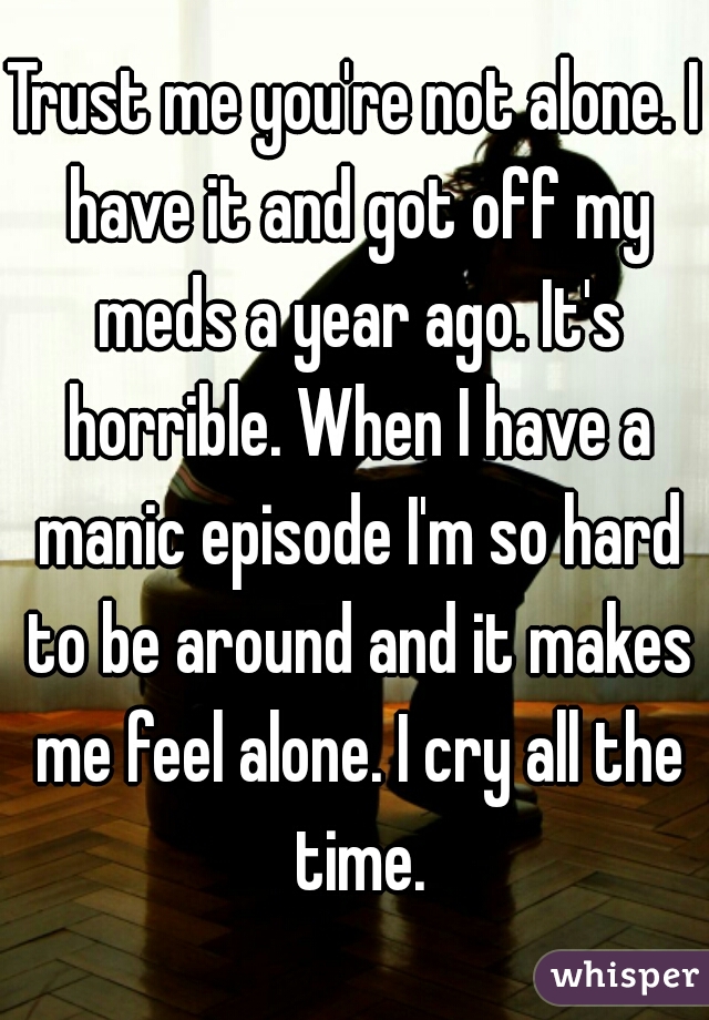 Trust me you're not alone. I have it and got off my meds a year ago. It's horrible. When I have a manic episode I'm so hard to be around and it makes me feel alone. I cry all the time.