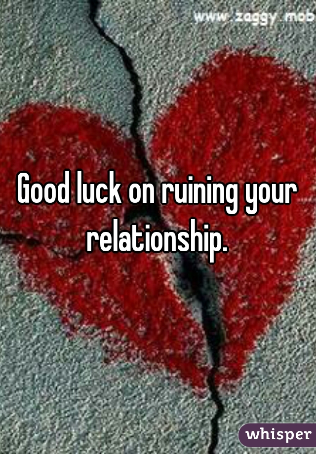 Good luck on ruining your relationship. 