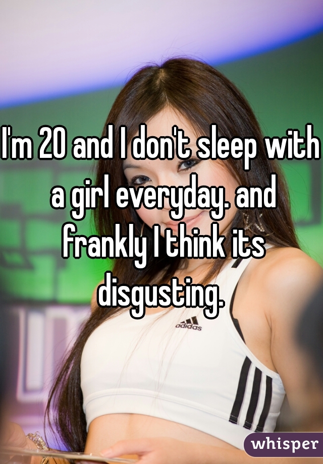 I'm 20 and I don't sleep with a girl everyday. and frankly I think its disgusting. 