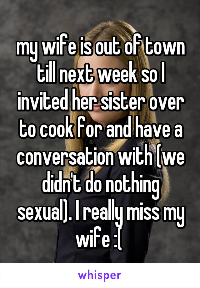 my wife is out of town till next week so I invited her sister over to cook for and have a conversation with (we didn't do nothing sexual). I really miss my wife :( 