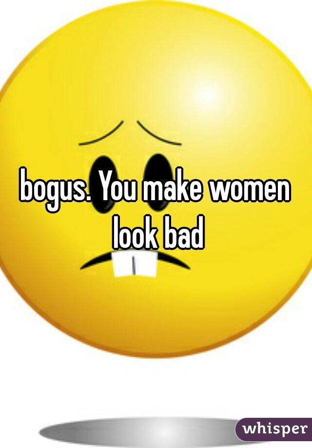 bogus. You make women look bad