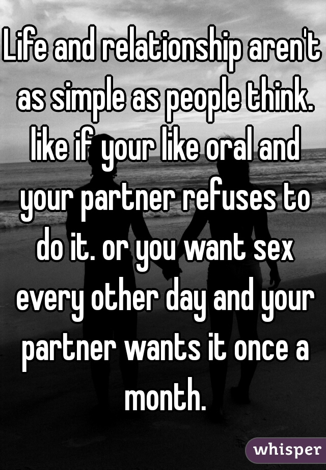 Life and relationship aren't as simple as people think. like if your like oral and your partner refuses to do it. or you want sex every other day and your partner wants it once a month.