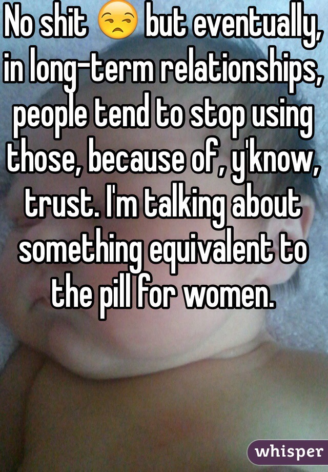 No shit 😒 but eventually, in long-term relationships, people tend to stop using those, because of, y'know, trust. I'm talking about something equivalent to the pill for women. 