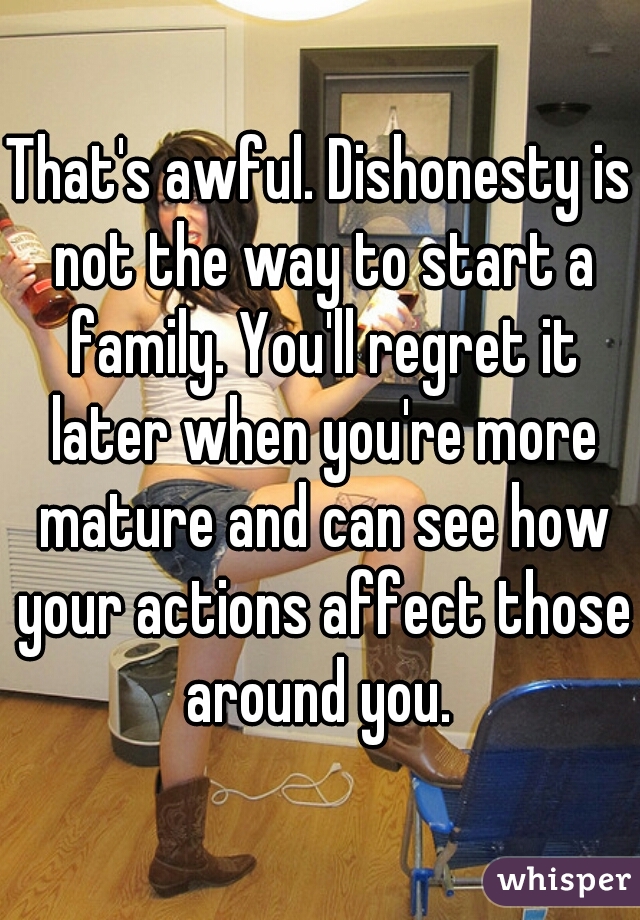 That's awful. Dishonesty is not the way to start a family. You'll regret it later when you're more mature and can see how your actions affect those around you. 