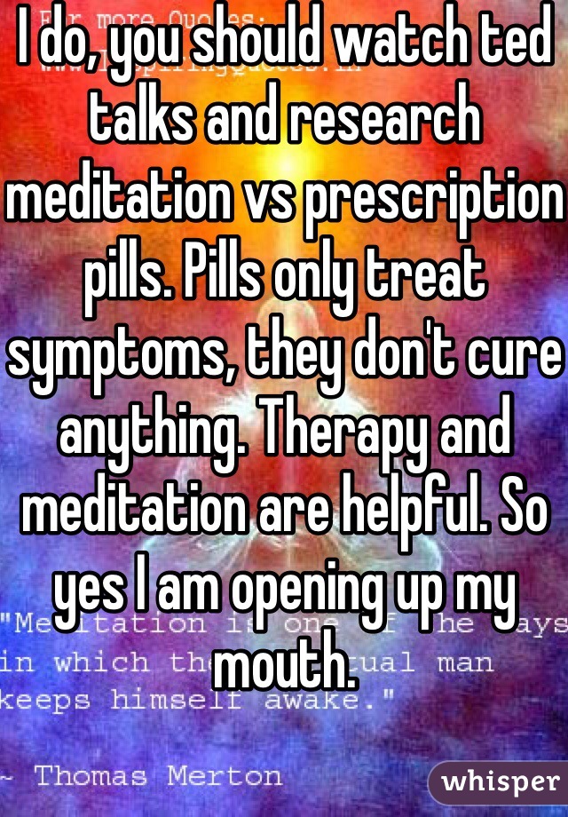 I do, you should watch ted talks and research meditation vs prescription pills. Pills only treat symptoms, they don't cure anything. Therapy and meditation are helpful. So yes I am opening up my mouth.