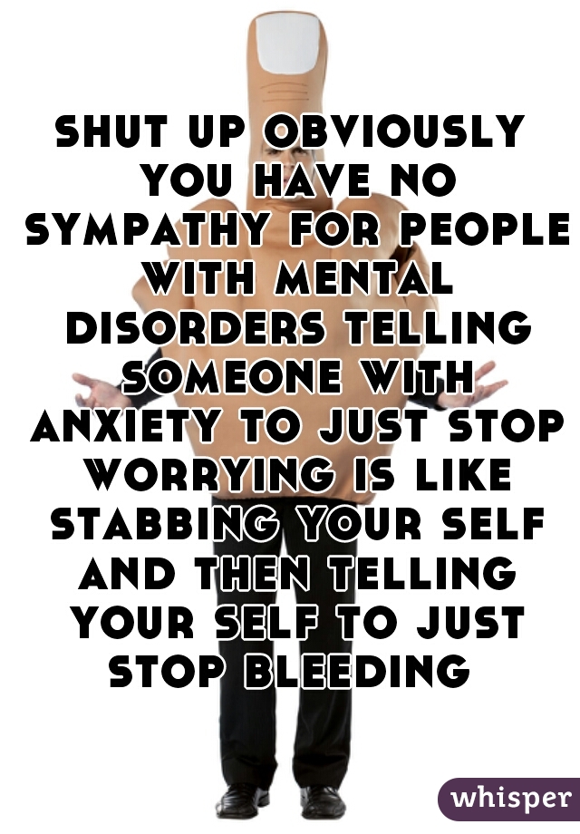 shut up obviously you have no sympathy for people with mental disorders telling someone with anxiety to just stop worrying is like stabbing your self and then telling your self to just stop bleeding 