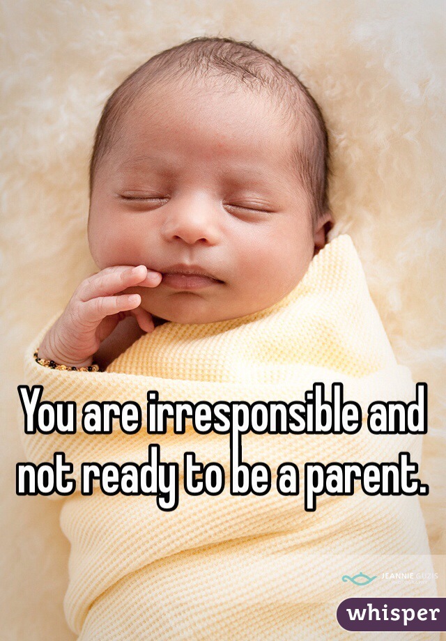 You are irresponsible and not ready to be a parent.