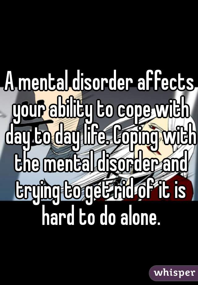 A mental disorder affects your ability to cope with day to day life. Coping with the mental disorder and trying to get rid of it is hard to do alone.