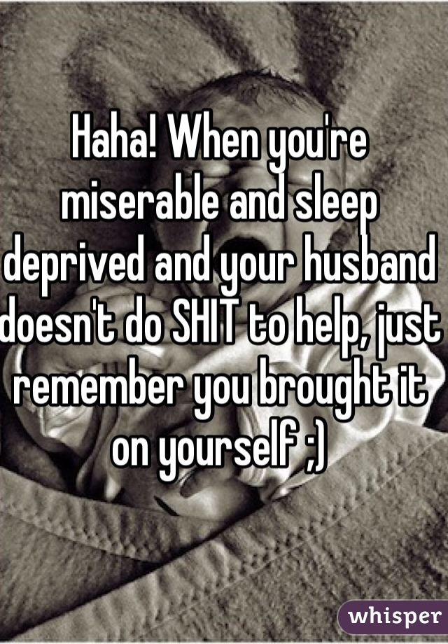 Haha! When you're miserable and sleep deprived and your husband doesn't do SHIT to help, just remember you brought it on yourself ;)