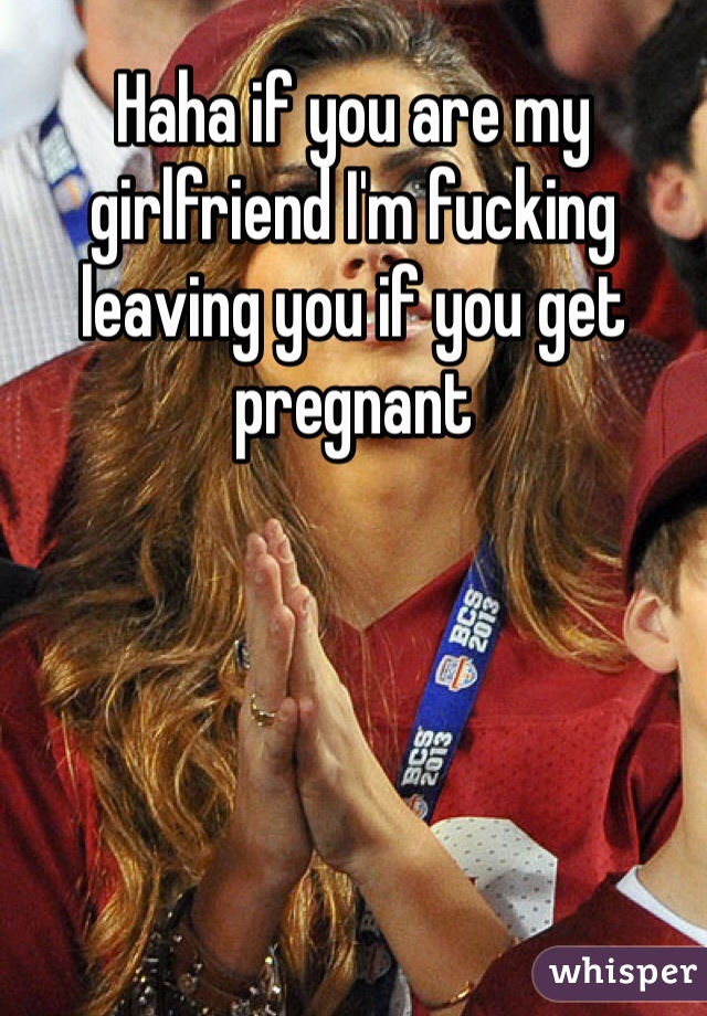 Haha if you are my girlfriend I'm fucking leaving you if you get pregnant 