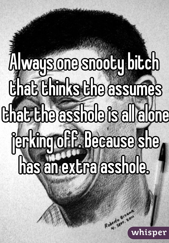 Always one snooty bitch that thinks the assumes that the asshole is all alone jerking off. Because she has an extra asshole. 