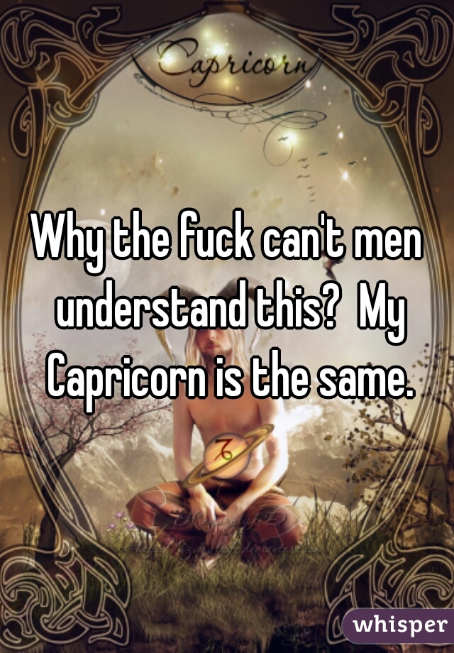 Why the fuck can't men understand this?  My Capricorn is the same.