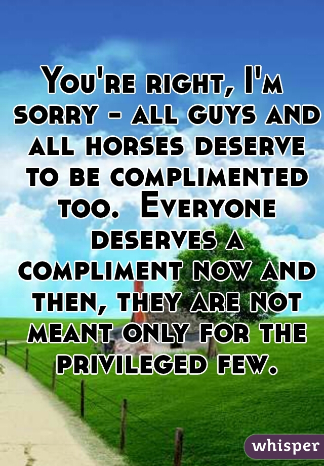 You're right, I'm sorry - all guys and all horses deserve to be complimented too.  Everyone deserves a compliment now and then, they are not meant only for the privileged few.