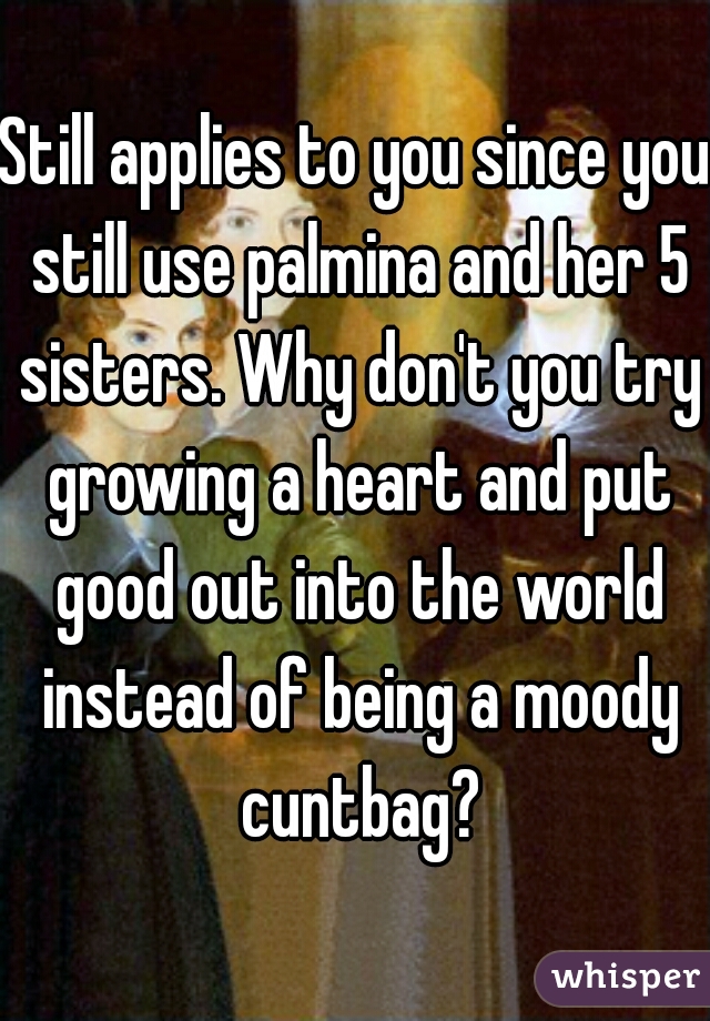 Still applies to you since you still use palmina and her 5 sisters. Why don't you try growing a heart and put good out into the world instead of being a moody cuntbag?