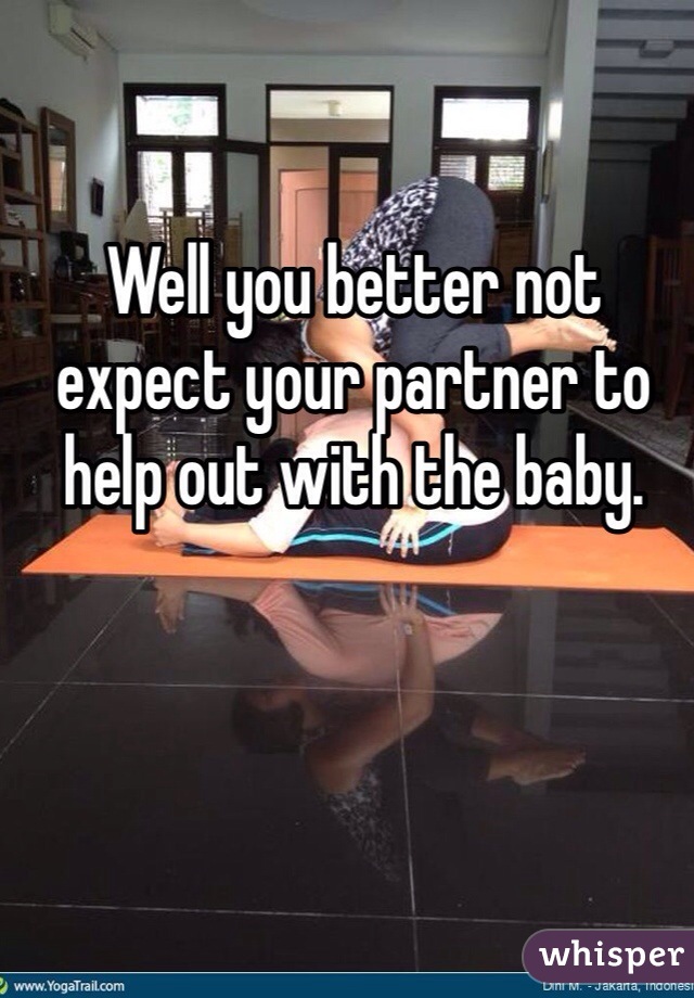 Well you better not expect your partner to help out with the baby.