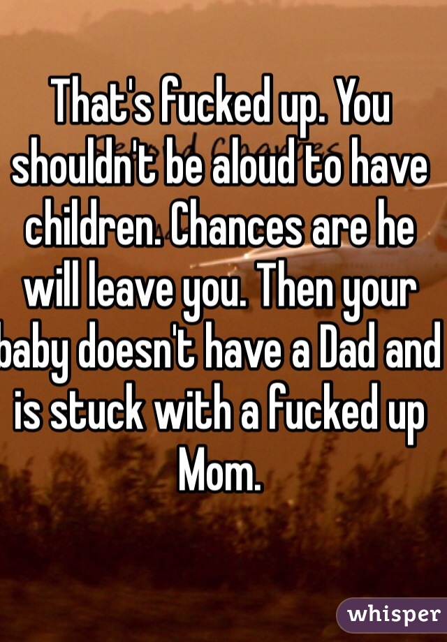 That's fucked up. You shouldn't be aloud to have children. Chances are he will leave you. Then your baby doesn't have a Dad and is stuck with a fucked up Mom. 