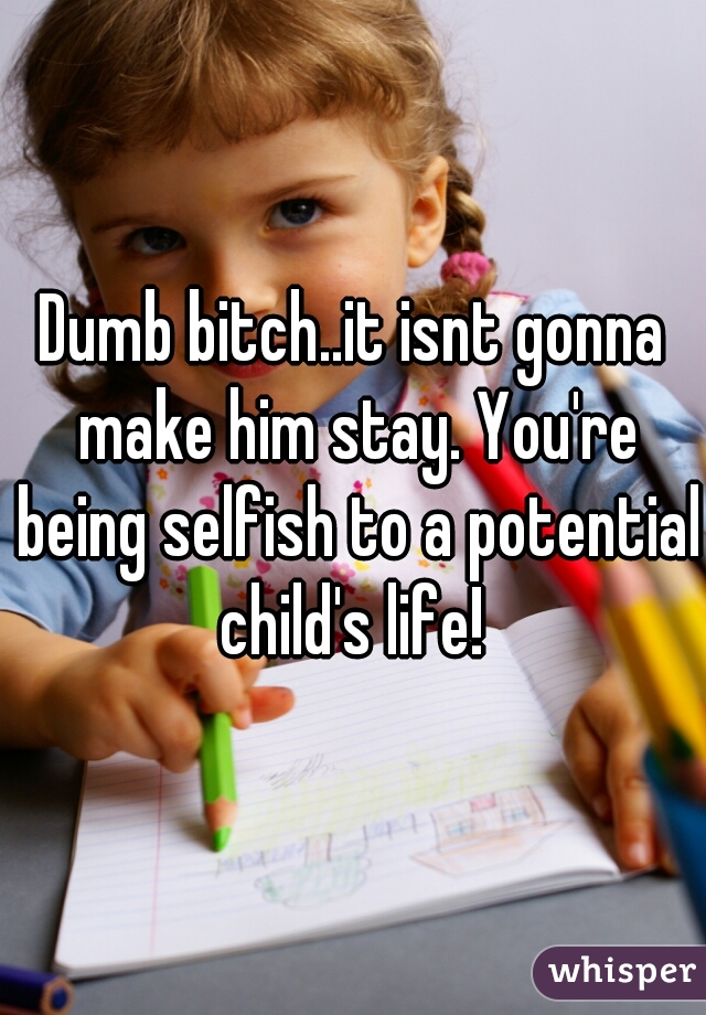 Dumb bitch..it isnt gonna make him stay. You're being selfish to a potential child's life! 