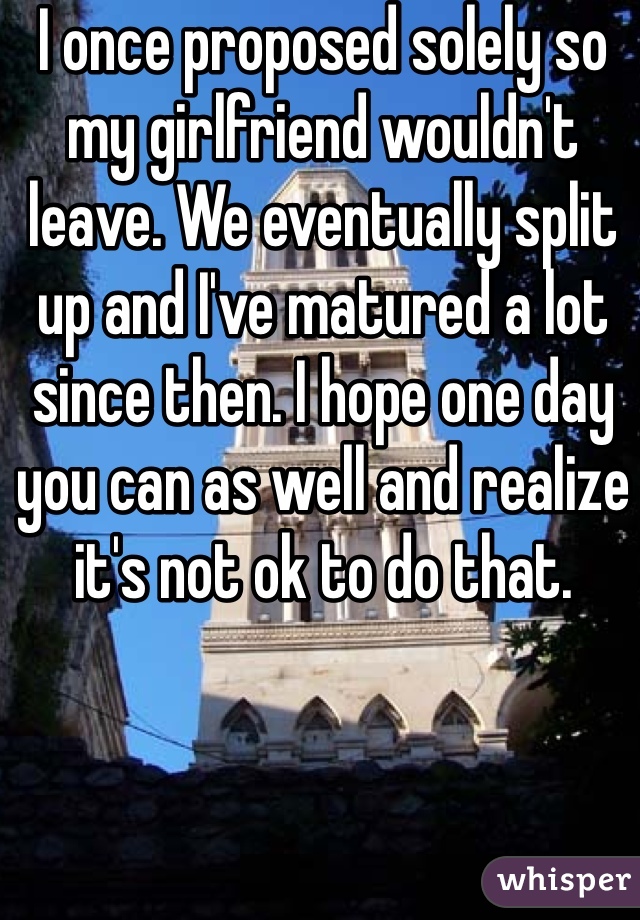 I once proposed solely so my girlfriend wouldn't leave. We eventually split up and I've matured a lot since then. I hope one day you can as well and realize it's not ok to do that.