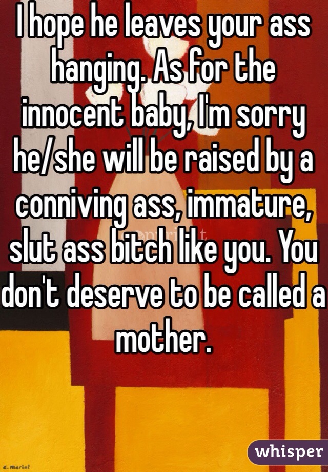 I hope he leaves your ass hanging. As for the innocent baby, I'm sorry he/she will be raised by a conniving ass, immature, slut ass bitch like you. You don't deserve to be called a mother.