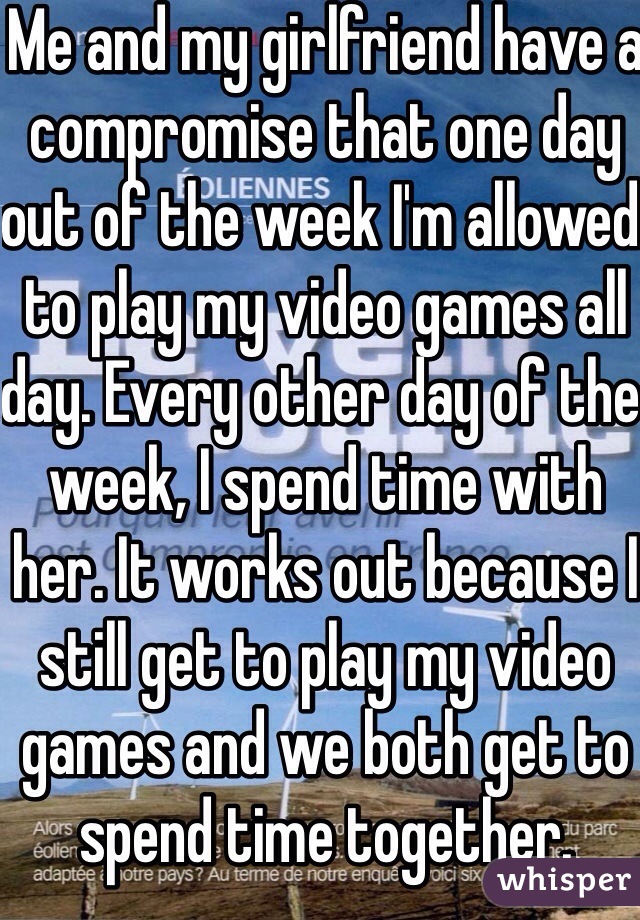 Me and my girlfriend have a compromise that one day out of the week I'm allowed to play my video games all day. Every other day of the week, I spend time with her. It works out because I still get to play my video games and we both get to spend time together.
